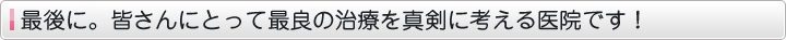 最後に。皆さんにとって最良の治療を真剣に考える医院です！